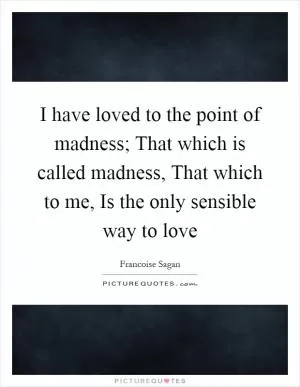I have loved to the point of madness; That which is called madness, That which to me, Is the only sensible way to love Picture Quote #1