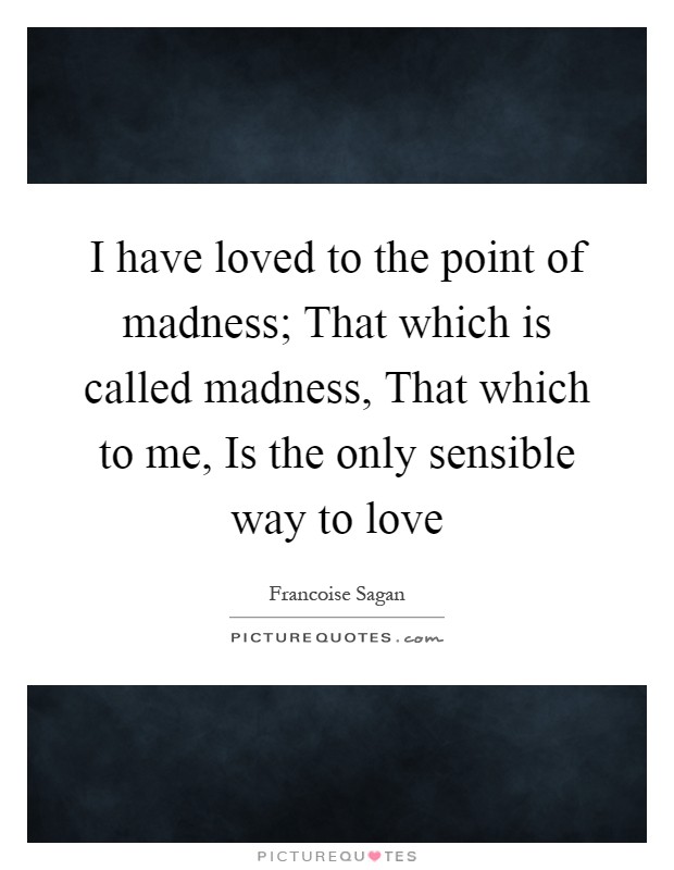 I have loved to the point of madness; That which is called madness, That which to me, Is the only sensible way to love Picture Quote #1