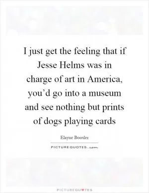 I just get the feeling that if Jesse Helms was in charge of art in America, you’d go into a museum and see nothing but prints of dogs playing cards Picture Quote #1