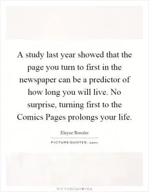 A study last year showed that the page you turn to first in the newspaper can be a predictor of how long you will live. No surprise, turning first to the Comics Pages prolongs your life Picture Quote #1