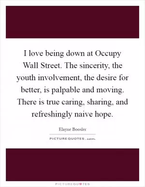 I love being down at Occupy Wall Street. The sincerity, the youth involvement, the desire for better, is palpable and moving. There is true caring, sharing, and refreshingly naive hope Picture Quote #1