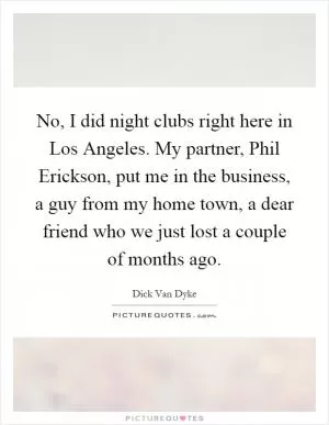No, I did night clubs right here in Los Angeles. My partner, Phil Erickson, put me in the business, a guy from my home town, a dear friend who we just lost a couple of months ago Picture Quote #1