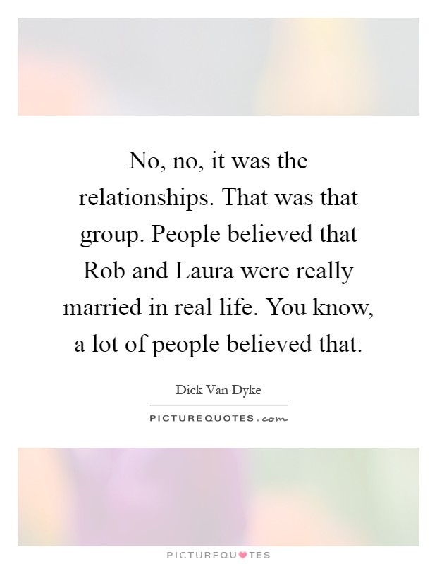 No, no, it was the relationships. That was that group. People believed that Rob and Laura were really married in real life. You know, a lot of people believed that Picture Quote #1