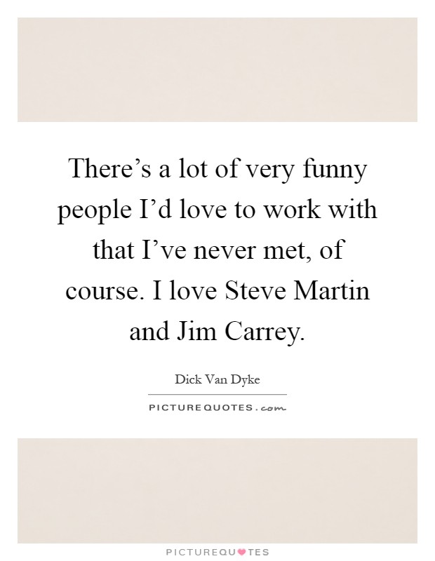 There's a lot of very funny people I'd love to work with that I've never met, of course. I love Steve Martin and Jim Carrey Picture Quote #1