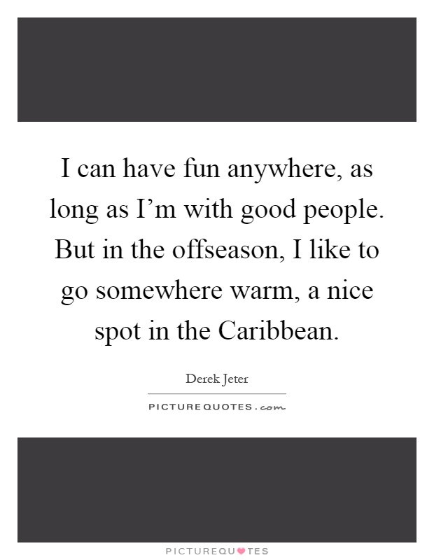 I can have fun anywhere, as long as I'm with good people. But in the offseason, I like to go somewhere warm, a nice spot in the Caribbean Picture Quote #1