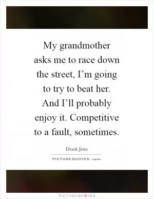 My grandmother asks me to race down the street, I’m going to try to beat her. And I’ll probably enjoy it. Competitive to a fault, sometimes Picture Quote #1