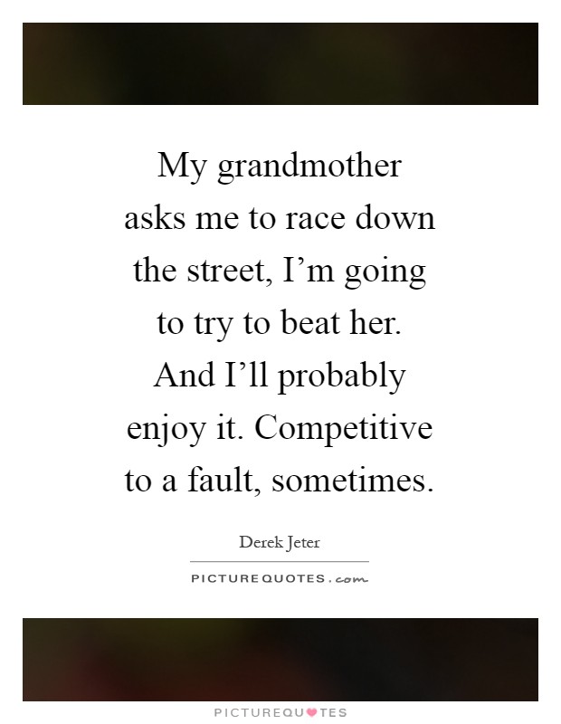 My grandmother asks me to race down the street, I'm going to try to beat her. And I'll probably enjoy it. Competitive to a fault, sometimes Picture Quote #1