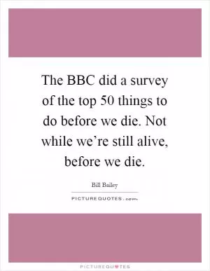The BBC did a survey of the top 50 things to do before we die. Not while we’re still alive, before we die Picture Quote #1