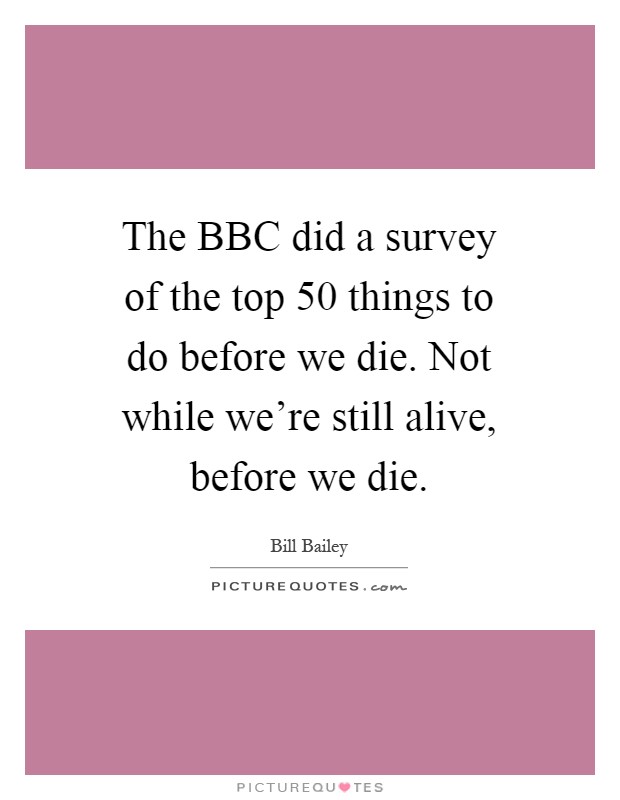 The BBC did a survey of the top 50 things to do before we die. Not while we're still alive, before we die Picture Quote #1