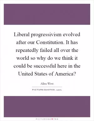 Liberal progressivism evolved after our Constitution. It has repeatedly failed all over the world so why do we think it could be successful here in the United States of America? Picture Quote #1