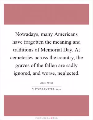 Nowadays, many Americans have forgotten the meaning and traditions of Memorial Day. At cemeteries across the country, the graves of the fallen are sadly ignored, and worse, neglected Picture Quote #1