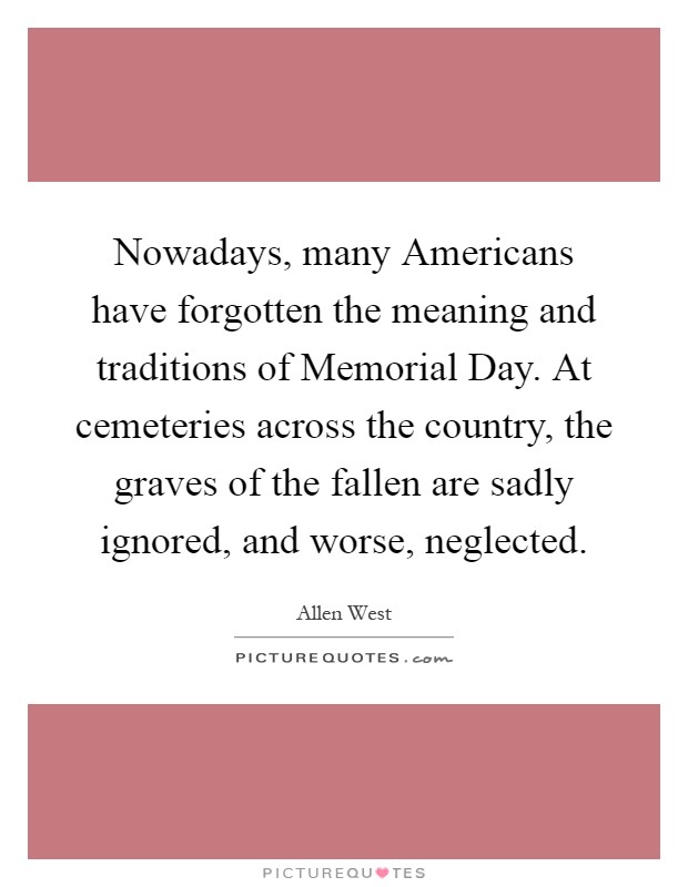 Nowadays, many Americans have forgotten the meaning and traditions of Memorial Day. At cemeteries across the country, the graves of the fallen are sadly ignored, and worse, neglected Picture Quote #1
