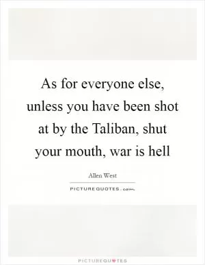 As for everyone else, unless you have been shot at by the Taliban, shut your mouth, war is hell Picture Quote #1