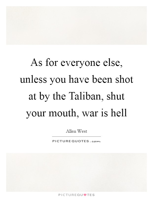As for everyone else, unless you have been shot at by the Taliban, shut your mouth, war is hell Picture Quote #1