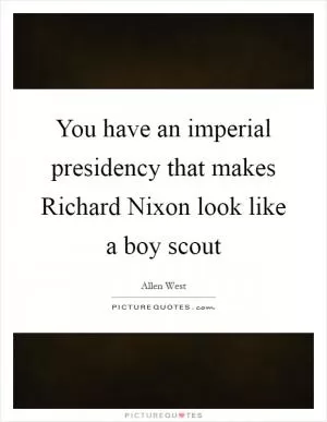 You have an imperial presidency that makes Richard Nixon look like a boy scout Picture Quote #1