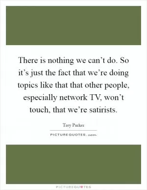 There is nothing we can’t do. So it’s just the fact that we’re doing topics like that that other people, especially network TV, won’t touch, that we’re satirists Picture Quote #1