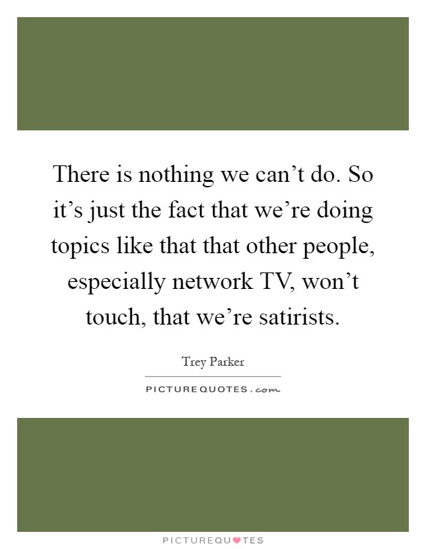 There is nothing we can't do. So it's just the fact that we're doing topics like that that other people, especially network TV, won't touch, that we're satirists Picture Quote #1