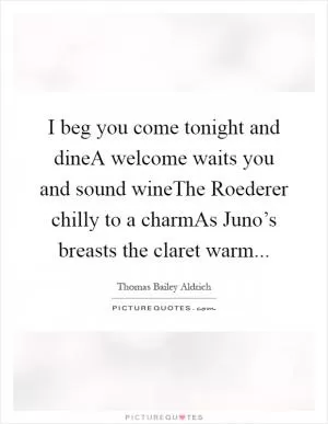 I beg you come tonight and dineA welcome waits you and sound wineThe Roederer chilly to a charmAs Juno’s breasts the claret warm Picture Quote #1