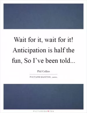 Wait for it, wait for it! Anticipation is half the fun, So I’ve been told Picture Quote #1
