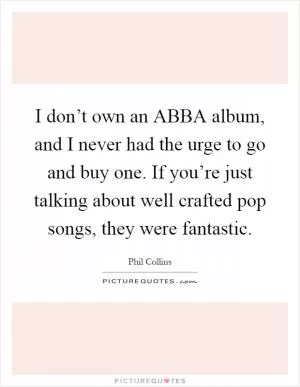 I don’t own an ABBA album, and I never had the urge to go and buy one. If you’re just talking about well crafted pop songs, they were fantastic Picture Quote #1