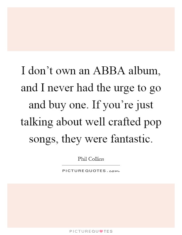 I don't own an ABBA album, and I never had the urge to go and buy one. If you're just talking about well crafted pop songs, they were fantastic Picture Quote #1
