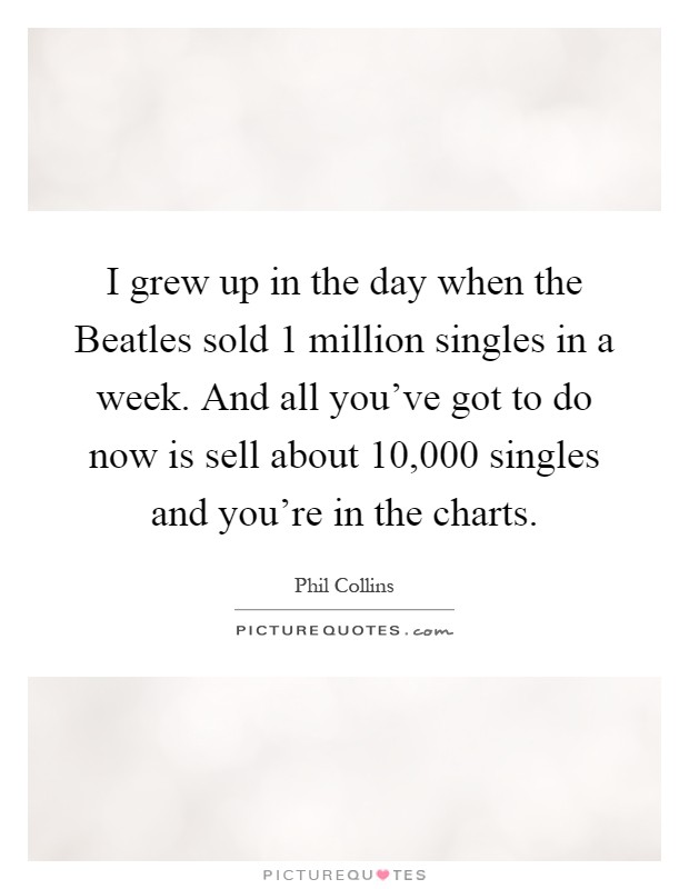I grew up in the day when the Beatles sold 1 million singles in a week. And all you've got to do now is sell about 10,000 singles and you're in the charts Picture Quote #1