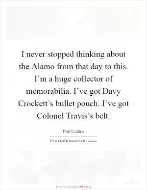I never stopped thinking about the Alamo from that day to this. I’m a huge collector of memorabilia. I’ve got Davy Crockett’s bullet pouch. I’ve got Colonel Travis’s belt Picture Quote #1