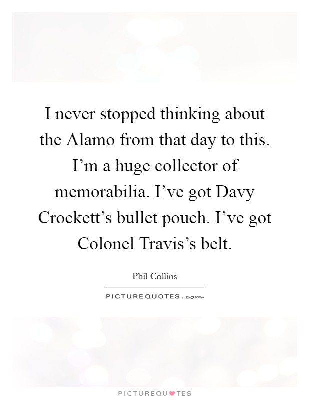 I never stopped thinking about the Alamo from that day to this. I'm a huge collector of memorabilia. I've got Davy Crockett's bullet pouch. I've got Colonel Travis's belt Picture Quote #1