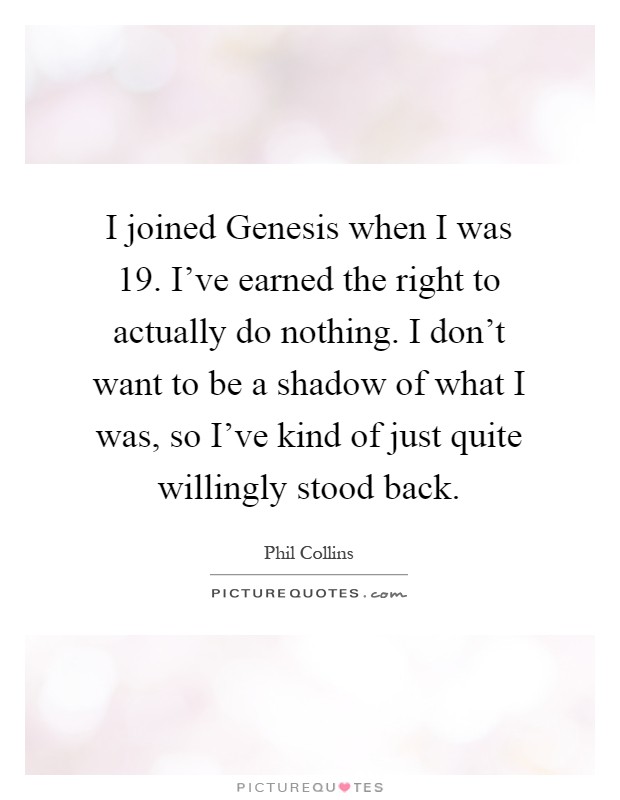 I joined Genesis when I was 19. I've earned the right to actually do nothing. I don't want to be a shadow of what I was, so I've kind of just quite willingly stood back Picture Quote #1