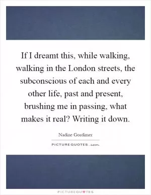 If I dreamt this, while walking, walking in the London streets, the subconscious of each and every other life, past and present, brushing me in passing, what makes it real? Writing it down Picture Quote #1