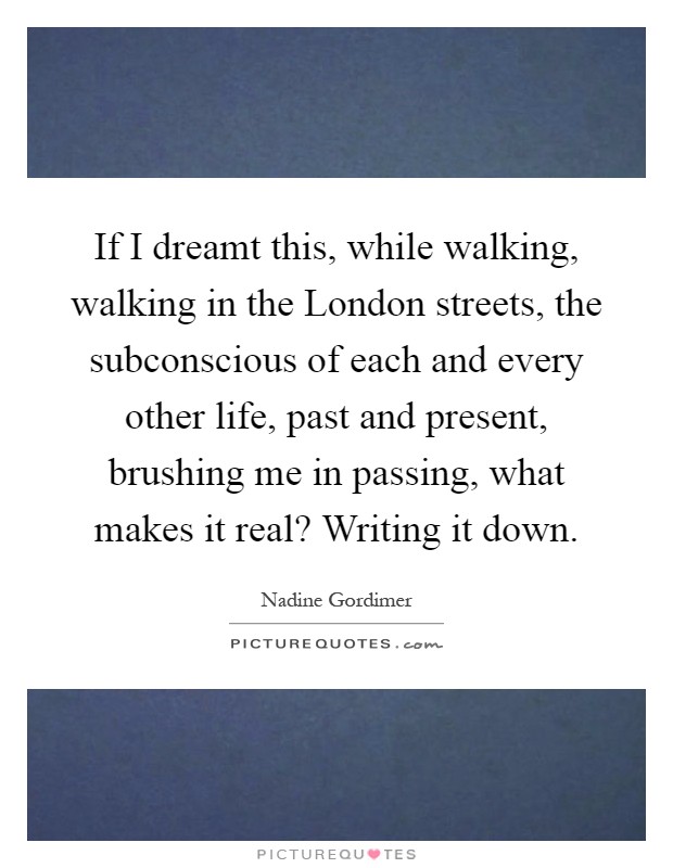 If I dreamt this, while walking, walking in the London streets, the subconscious of each and every other life, past and present, brushing me in passing, what makes it real? Writing it down Picture Quote #1