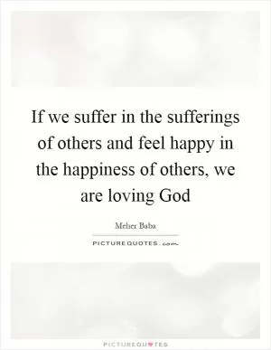 If we suffer in the sufferings of others and feel happy in the happiness of others, we are loving God Picture Quote #1