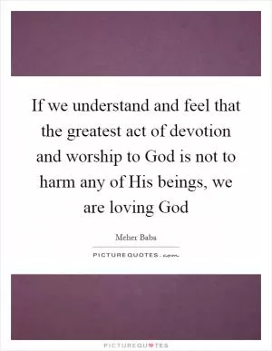 If we understand and feel that the greatest act of devotion and worship to God is not to harm any of His beings, we are loving God Picture Quote #1