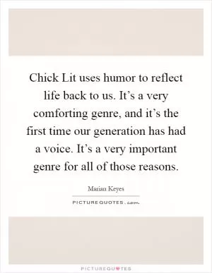 Chick Lit uses humor to reflect life back to us. It’s a very comforting genre, and it’s the first time our generation has had a voice. It’s a very important genre for all of those reasons Picture Quote #1