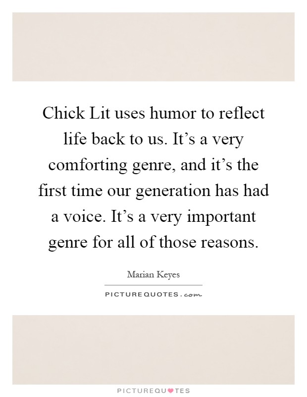Chick Lit uses humor to reflect life back to us. It's a very comforting genre, and it's the first time our generation has had a voice. It's a very important genre for all of those reasons Picture Quote #1