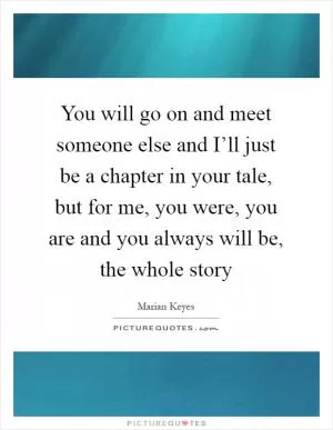 You will go on and meet someone else and I’ll just be a chapter in your tale, but for me, you were, you are and you always will be, the whole story Picture Quote #1