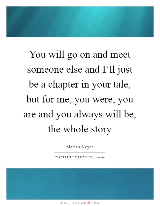 You will go on and meet someone else and I'll just be a chapter in your tale, but for me, you were, you are and you always will be, the whole story Picture Quote #1