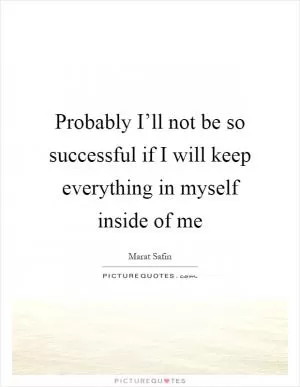 Probably I’ll not be so successful if I will keep everything in myself inside of me Picture Quote #1