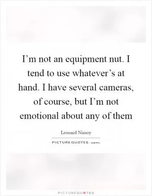 I’m not an equipment nut. I tend to use whatever’s at hand. I have several cameras, of course, but I’m not emotional about any of them Picture Quote #1