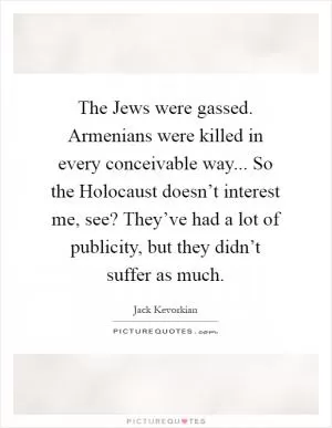 The Jews were gassed. Armenians were killed in every conceivable way... So the Holocaust doesn’t interest me, see? They’ve had a lot of publicity, but they didn’t suffer as much Picture Quote #1