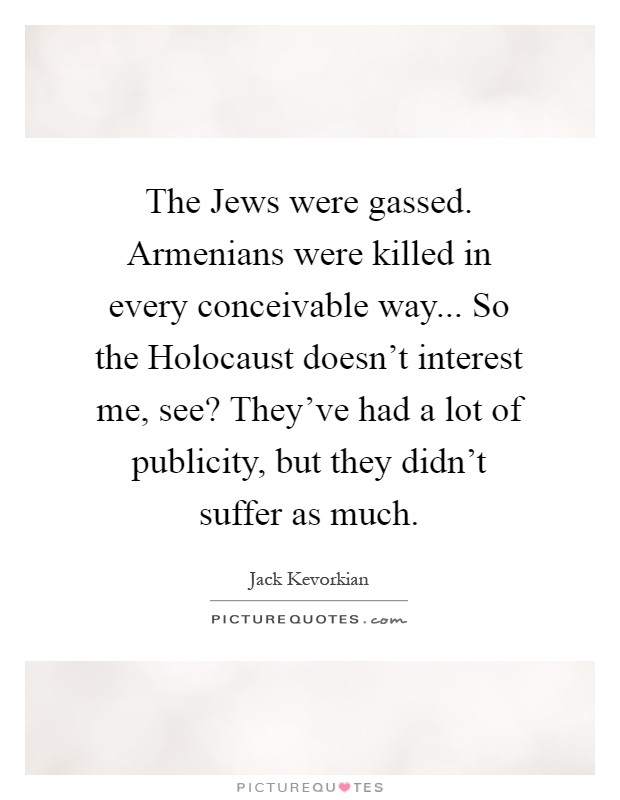 The Jews were gassed. Armenians were killed in every conceivable way... So the Holocaust doesn't interest me, see? They've had a lot of publicity, but they didn't suffer as much Picture Quote #1
