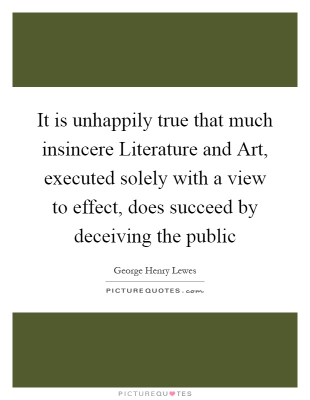 It is unhappily true that much insincere Literature and Art, executed solely with a view to effect, does succeed by deceiving the public Picture Quote #1