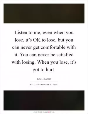 Listen to me, even when you lose, it’s OK to lose, but you can never get comfortable with it. You can never be satisfied with losing. When you lose, it’s got to hurt Picture Quote #1