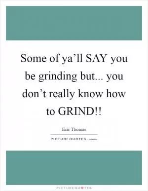 Some of ya’ll SAY you be grinding but... you don’t really know how to GRIND!! Picture Quote #1