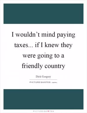 I wouldn’t mind paying taxes... if I knew they were going to a friendly country Picture Quote #1