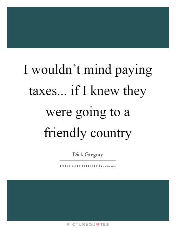 I wouldn't mind paying taxes... if I knew they were going to a friendly country Picture Quote #1
