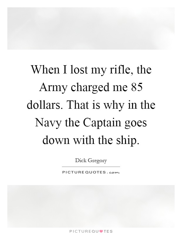 When I lost my rifle, the Army charged me 85 dollars. That is why in the Navy the Captain goes down with the ship Picture Quote #1