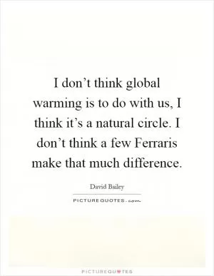 I don’t think global warming is to do with us, I think it’s a natural circle. I don’t think a few Ferraris make that much difference Picture Quote #1