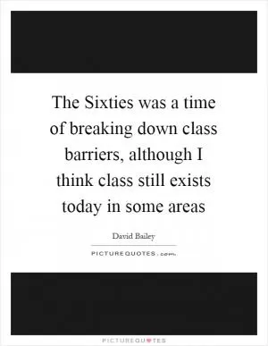The Sixties was a time of breaking down class barriers, although I think class still exists today in some areas Picture Quote #1