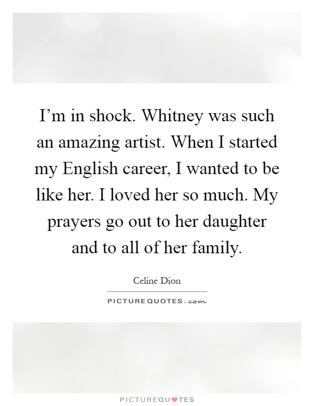 I'm in shock. Whitney was such an amazing artist. When I started my English career, I wanted to be like her. I loved her so much. My prayers go out to her daughter and to all of her family Picture Quote #1